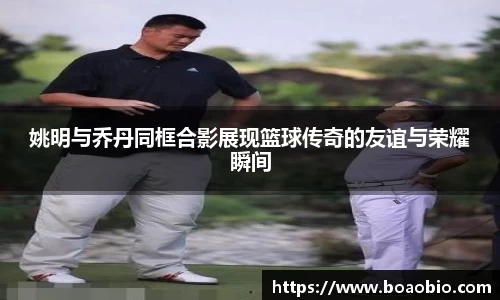 姚明与乔丹同框合影展现篮球传奇的友谊与荣耀瞬间