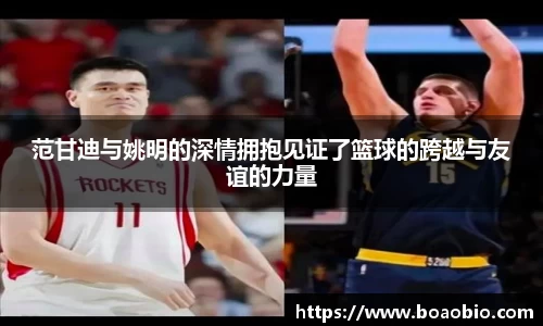 范甘迪与姚明的深情拥抱见证了篮球的跨越与友谊的力量
